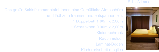 Das gro�e Schlafzimmer bietet Ihnen eine Gem�tliche Atmosph�re und l�dt zum tr�umen und entspannen ein.  1 Doppelbett 1,80m x 2,00m    1 Schrankbett 0,90m x 2,00m     Kleiderschrank     Rauchmelder     Laminat-Boden     Kinderreisebett m�glich   Schlafzimmer 1