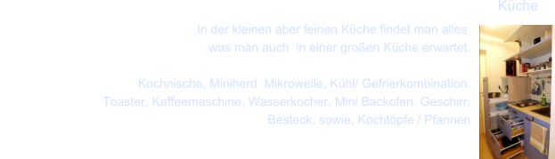 In der kleinen aber feinen K�che findet man alles,  was man auch  in einer gro�en K�che erwartet.          Kochnische, Miniherd. Mikrowelle, K�hl/ Gefrierkombination.     Toaster, Kaffeemaschine, Wasserkocher, Mini Backofen, Geschirr,      Besteck, sowie, Kocht�pfe / Pfannen K�che